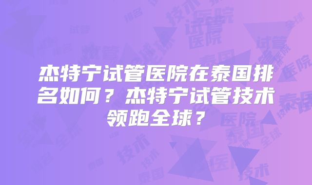 杰特宁试管医院在泰国排名如何？杰特宁试管技术领跑全球？