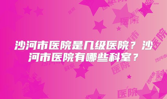 沙河市医院是几级医院?沙河市医院有哪些科室?