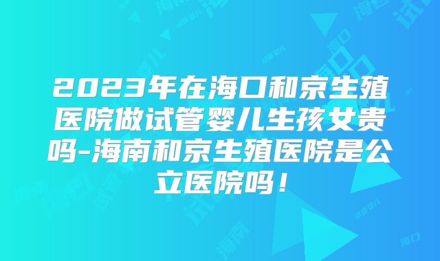 2023年在海口和京生殖医院做试管婴儿生孩女贵吗-海南和京生殖医院是公立医院吗！