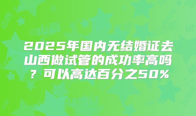 2025年国内无结婚证去山西做试管的成功率高吗？可以高达百分之50%