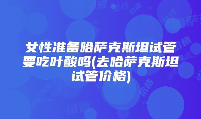 女性准备哈萨克斯坦试管要吃叶酸吗(去哈萨克斯坦试管价格)