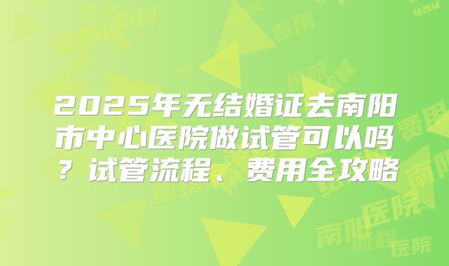 2025年无结婚证去南阳市中心医院做试管可以吗？试管流程、费用全攻略