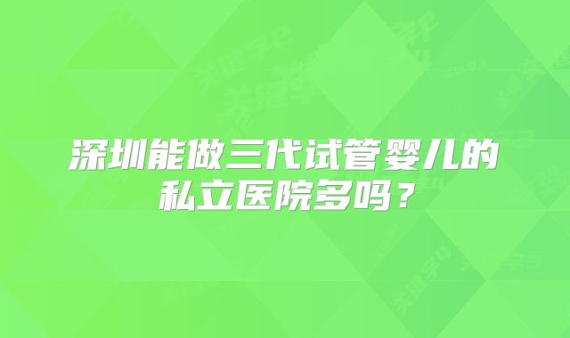 深圳能做三代试管婴儿的私立医院多吗？