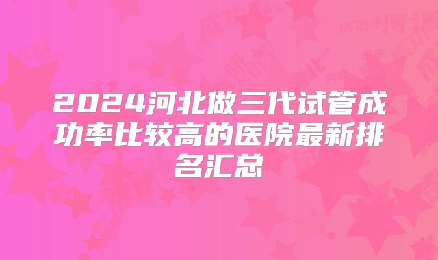 2024河北做三代试管成功率比较高的医院最新排名汇总