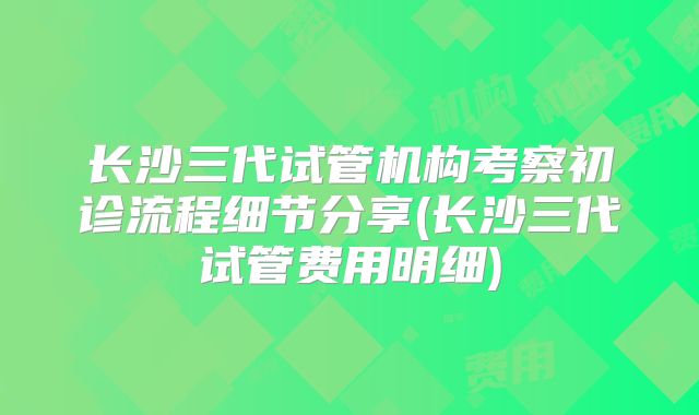长沙三代试管机构考察初诊流程细节分享(长沙三代试管费用明细)