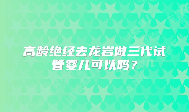 高龄绝经去龙岩做三代试管婴儿可以吗?