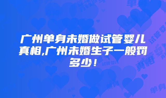 广州单身未婚做试管婴儿真相,广州未婚生子一般罚多少！
