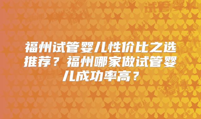 福州试管婴儿性价比之选推荐?福州哪家做试管婴儿成功率高?