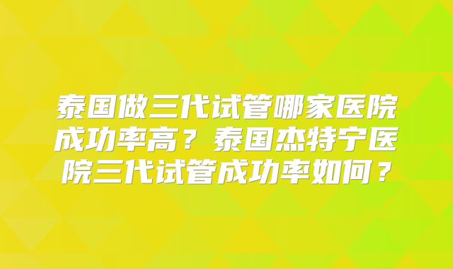 泰国做三代试管哪家医院成功率高?泰国杰特宁医院三代试管成功率如何?