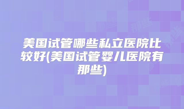 美国试管哪些私立医院比较好(美国试管婴儿医院有那些)