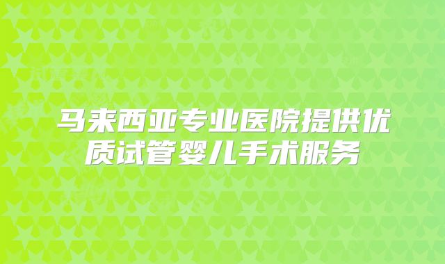 马来西亚专业医院提供优质试管婴儿手术服务