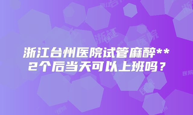 浙江台州医院试管麻醉**2个后当天可以上班吗?