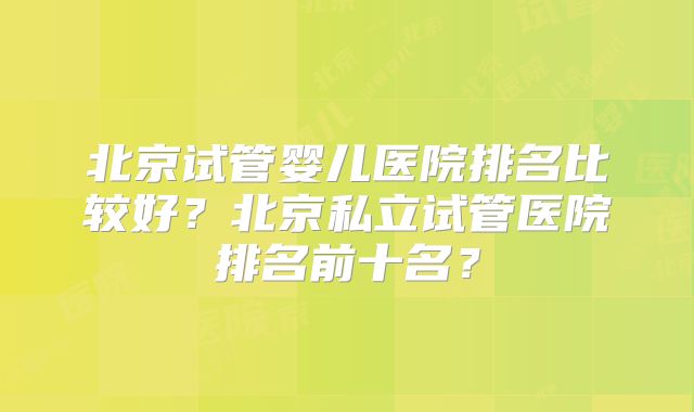 北京试管婴儿医院排名比较好？北京私立试管医院排名前十名？