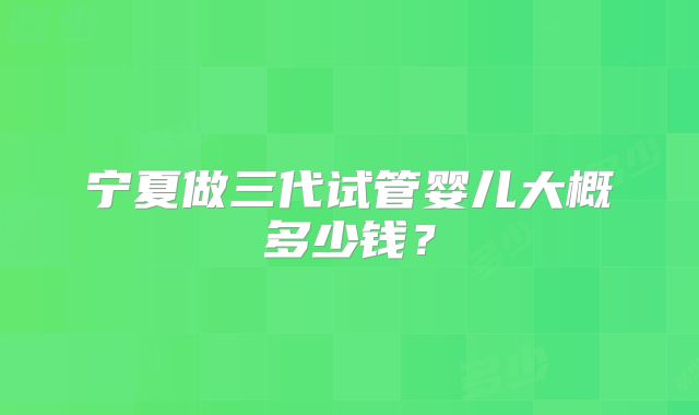宁夏做三代试管婴儿大概多少钱？