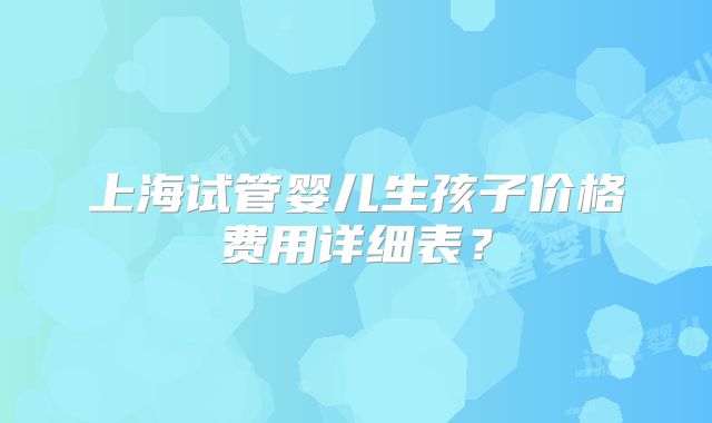上海试管婴儿生孩子价格费用详细表？