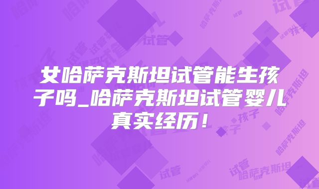 女哈萨克斯坦试管能生孩子吗_哈萨克斯坦试管婴儿真实经历！