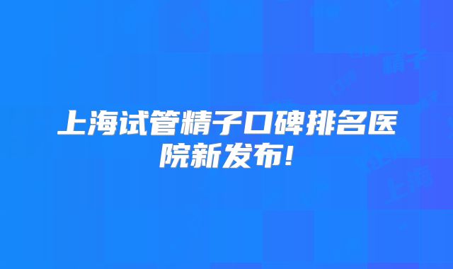 上海试管精子口碑排名医院新发布!