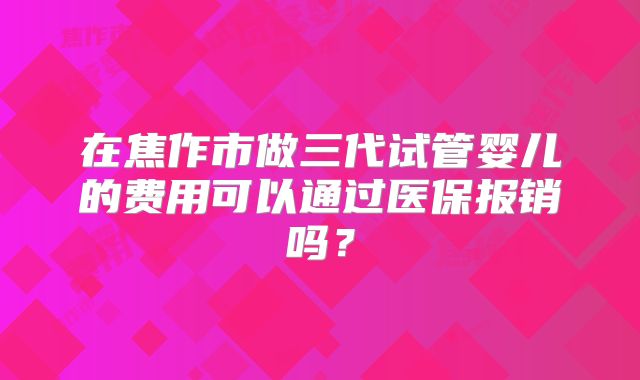 在焦作市做三代试管婴儿的费用可以通过医保报销吗?