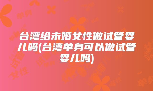 台湾给未婚女性做试管婴儿吗(台湾单身可以做试管婴儿吗)