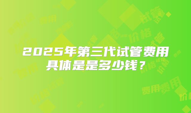 2025年第三代试管费用具体是是多少钱？