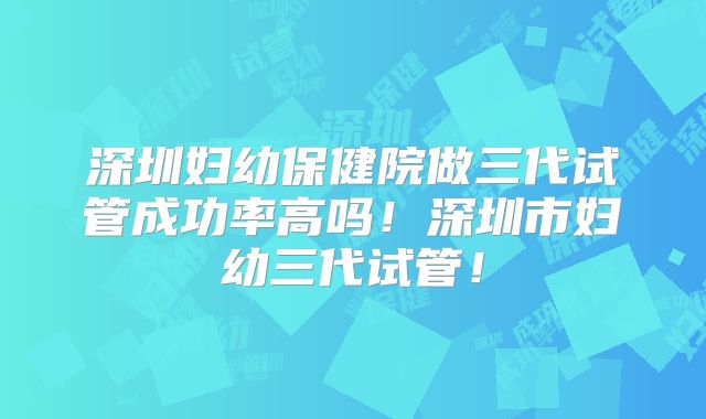 深圳妇幼保健院做三代试管成功率高吗!深圳市妇幼三代试管!