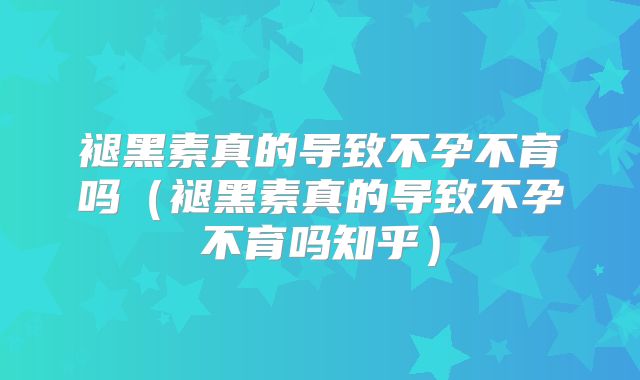 褪黑素真的导致不孕不育吗(褪黑素真的导致不孕不育吗知乎)