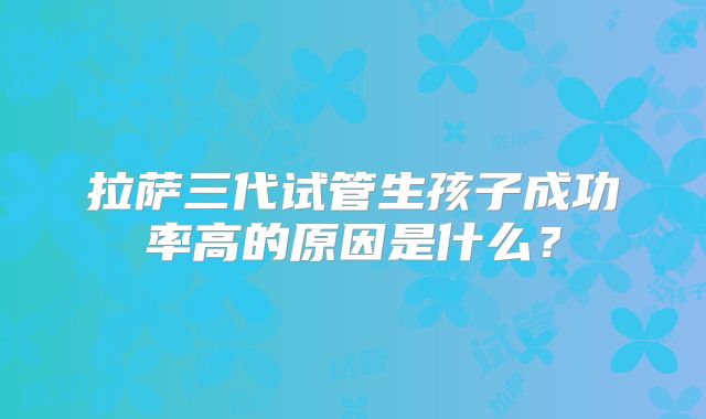 拉萨三代试管生孩子成功率高的原因是什么？