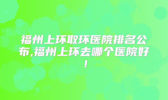 福州上环取环医院排名公布,福州上环去哪个医院好！