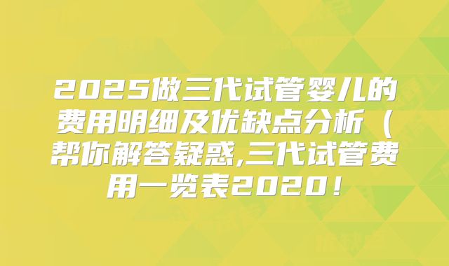 2025做三代试管婴儿的费用明细及优缺点分析(帮你解答疑惑,三代试管费用一览表2020!
