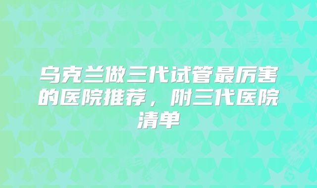 乌克兰做三代试管最厉害的医院推荐，附三代医院清单