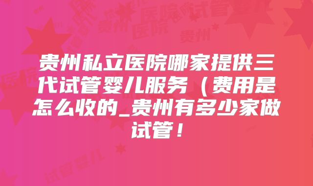 贵州私立医院哪家提供三代试管婴儿服务(费用是怎么收的_贵州有多少家做试管!