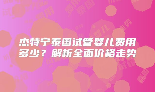 杰特宁泰国试管婴儿费用多少？解析全面价格走势