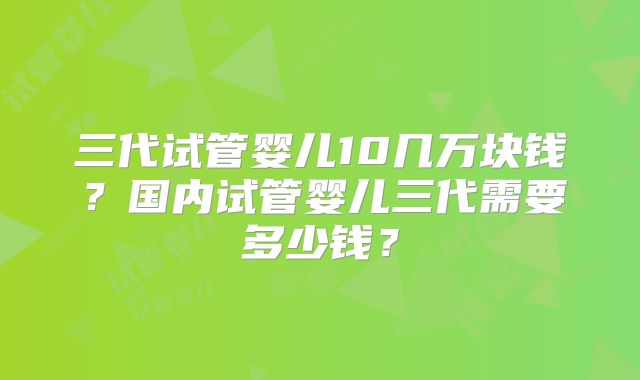 三代试管婴儿10几万块钱?国内试管婴儿三代需要多少钱?