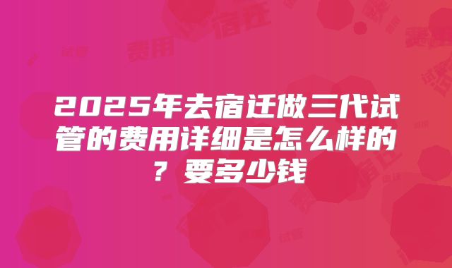 2025年去宿迁做三代试管的费用详细是怎么样的？要多少钱
