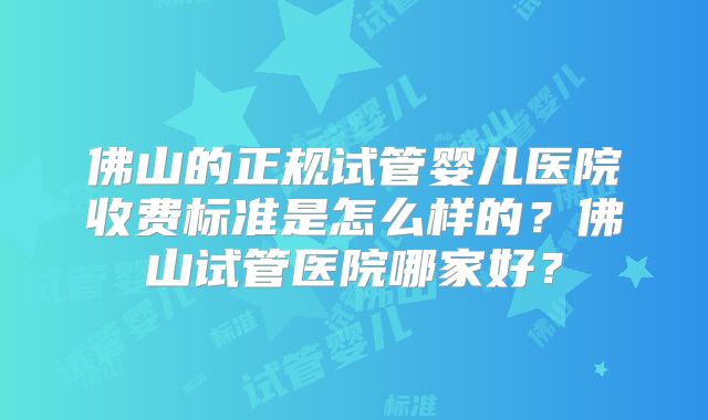 佛山的正规试管婴儿医院收费标准是怎么样的?佛山试管医院哪家好?