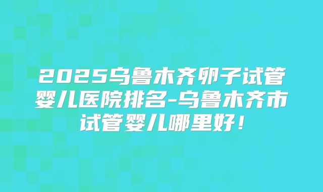 2025乌鲁木齐卵子试管婴儿医院排名-乌鲁木齐市试管婴儿哪里好!