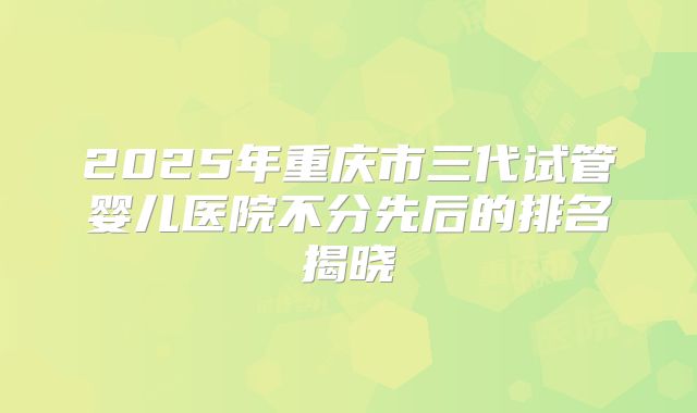 2025年重庆市三代试管婴儿医院不分先后的排名揭晓