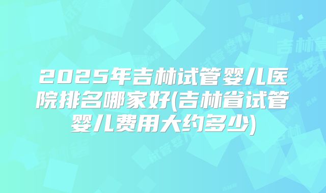 2025年吉林试管婴儿医院排名哪家好(吉林省试管婴儿费用大约多少)
