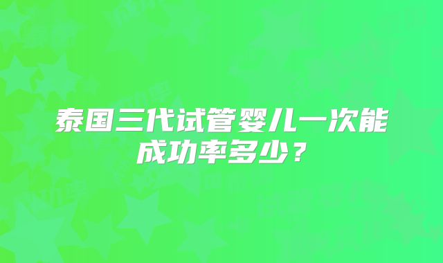 泰国三代试管婴儿一次能成功率多少？