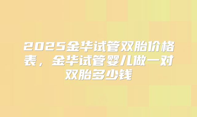 2025金华试管双胎价格表,金华试管婴儿做一对双胎多少钱