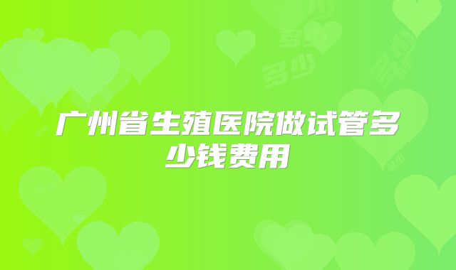 广州省生殖医院做试管多少钱费用