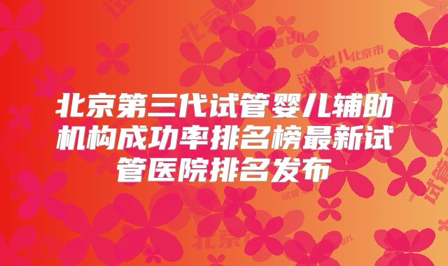 北京第三代试管婴儿辅助机构成功率排名榜最新试管医院排名发布