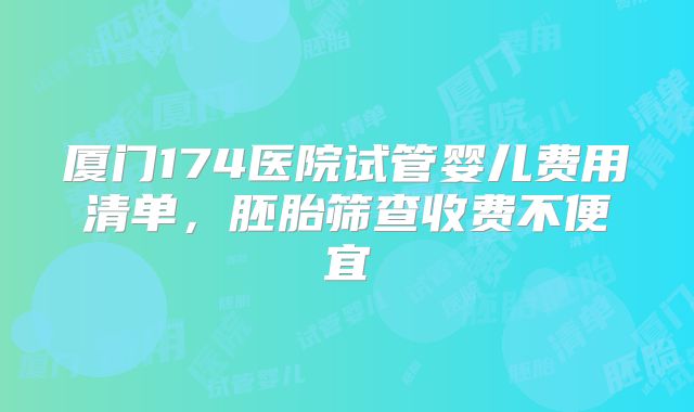 厦门174医院试管婴儿费用清单，胚胎筛查收费不便宜
