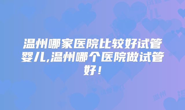 温州哪家医院比较好试管婴儿,温州哪个医院做试管好！