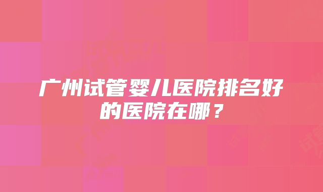 广州试管婴儿医院排名好的医院在哪?