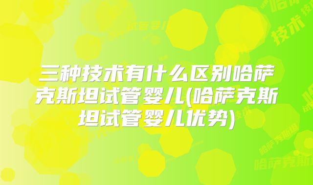 三种技术有什么区别哈萨克斯坦试管婴儿(哈萨克斯坦试管婴儿优势)