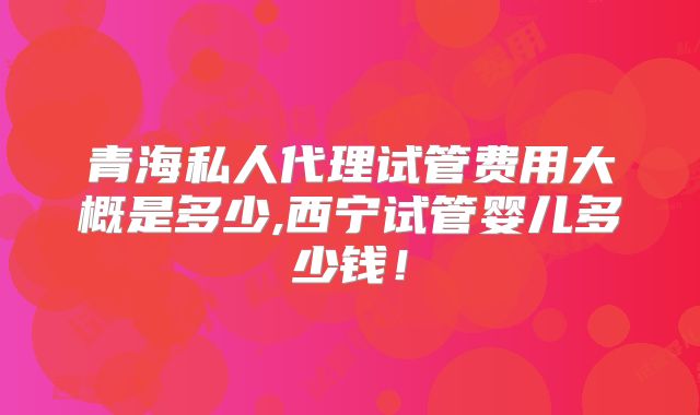 青海私人代理试管费用大概是多少,西宁试管婴儿多少钱!