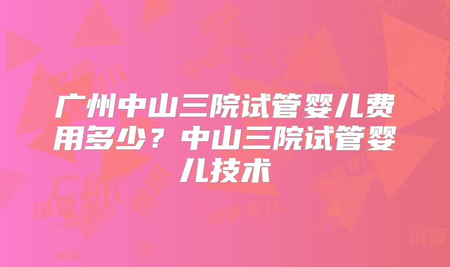 广州中山三院试管婴儿费用多少？中山三院试管婴儿技术