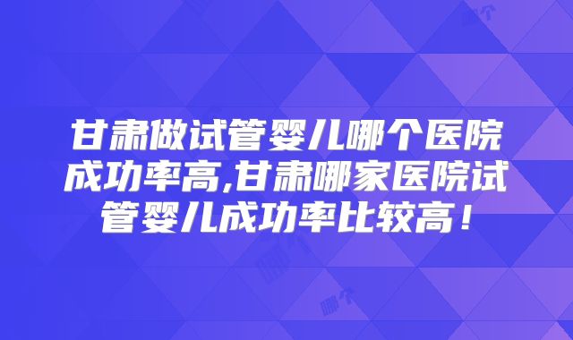 甘肃做试管婴儿哪个医院成功率高,甘肃哪家医院试管婴儿成功率比较高！