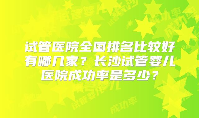 试管医院全国排名比较好有哪几家？长沙试管婴儿医院成功率是多少？